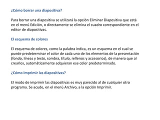 ¿Cómo borrar una diapositiva?
Para borrar una diapositiva se utilizará la opción Eliminar Diapositiva que está
en el menú Edición, o directamente se elimina el cuadro correspondiente en el
editor de diapositivas.
El esquema de colores
El esquema de colores, como la palabra indica, es un esquema en el cual se
puede predeterminar el color de cada uno de los elementos de la presentación
(fondo, líneas y texto, sombra, título, rellenos y accesorios), de manera que al
crearlos, automáticamente adquieran ese color predeterminado.
¿Cómo imprimir las diapositivas?
El modo de imprimir las diapositivas es muy parecido al de cualquier otro
programa. Se acude, en el menú Archivo, a la opción Imprimir.
 