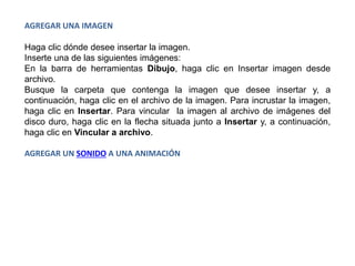 AGREGAR UNA IMAGEN
Haga clic dónde desee insertar la imagen.
Inserte una de las siguientes imágenes:
En la barra de herramientas Dibujo, haga clic en Insertar imagen desde
archivo.
Busque la carpeta que contenga la imagen que desee insertar y, a
continuación, haga clic en el archivo de la imagen. Para incrustar la imagen,
haga clic en Insertar. Para vincular la imagen al archivo de imágenes del
disco duro, haga clic en la flecha situada junto a Insertar y, a continuación,
haga clic en Vincular a archivo.
AGREGAR UN SONIDO A UNA ANIMACIÓN
 