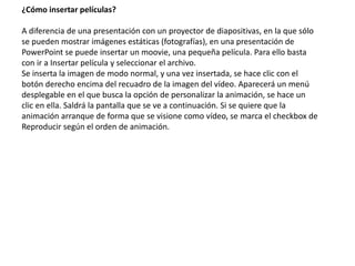 ¿Cómo insertar películas?
A diferencia de una presentación con un proyector de diapositivas, en la que sólo
se pueden mostrar imágenes estáticas (fotografías), en una presentación de
PowerPoint se puede insertar un moovie, una pequeña película. Para ello basta
con ir a Insertar película y seleccionar el archivo.
Se inserta la imagen de modo normal, y una vez insertada, se hace clic con el
botón derecho encima del recuadro de la imagen del vídeo. Aparecerá un menú
desplegable en el que busca la opción de personalizar la animación, se hace un
clic en ella. Saldrá la pantalla que se ve a continuación. Si se quiere que la
animación arranque de forma que se visione como vídeo, se marca el checkbox de
Reproducir según el orden de animación.
 