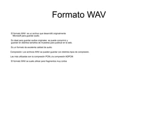 Formato WAV
El formato WAV es un archivo que desarrolló originalmente
Microsoft para guardar audio.
Es ideal para guardar audios originales se puede comprimir y
guardar en distintos tamaños de muestreo para publicar en la web.
Es un formato de excelente calidad de audio.
Compresión: Los archivos WAV se pueden guardar con distintos tipos de compresión.
Las más utilizadas son la compresión PCM y la compresión ADPCM.
El formato WAV se suele utilizar para fragmentos muy cortos
 