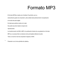 Formato MP3
El formato MP3fue creado por el Instituto Fraunhofer y por su
extraordinario grado de compresión y alta calidad está prácticamente monopolizando
el mundo del audio digital.
Es ideal para publicar audios en la web.
Se puede escuchar desde la mayoría de
reproductores.
La transformación de WAV a MP3 o la publicación directa de una grabación en formato
MP3 es un proceso fácil y al alcance de los principales editores de audio.
Tiene un enorme nivel de compresión respecto al WAV.
●
Presentan una mínima pérdida de calidad.
 