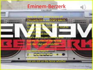 Eminem-Berzerk
Now this shits about to kick off
This party looks wack let's take it
Back to straight hip-hop
And start it from scratch I'm bout to
Bloody this track up
Everybody get back
That's why my pen needs a pad
Cuz my rhymes on the Ra-aag
Just like I did with addiction
I'm bout to KICK IT
Like a magician critics I turn to
CRICKETS
Got em still on the fence whether
 
