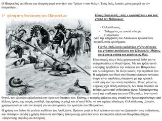 Ο Πάτροκλος επιτίθεται για τέταρτη φορά εναντίον των Τρώων « σαν θεός ». Ένας θεός, λοιπόν, μόνο μπορεί να τον
σταματήσει .
Ποιος είναι αυτός , πώς « εμφανίζεται » και πού
χτυπά τον Πάτροκλο;
Από την επέμβαση του Απόλλωνα προκύπτουν
τα ακόλουθα ερωτήματα:
Γιατί ο Απόλλωνας κρύφτηκε σ’ ένα σύννεφο
και χτύπησε πισώπλατα τον Πάτροκλο; Μήπως
αυτή του η στάση τον μειώνει ως θεό;
- Ο Απόλλωνας
- Τυλιγμένος σε πυκνό σύνεφο
- Πισώπλατα
Είναι σαφές πως ο θεός χρησιμοποιεί δόλο για να
αντιμετωπίσει το θνητό ήρωα. Με τον τρόπο αυτό
ο ποιητής προβάλλει την ανδρεία του Πάτροκλου
και ολοκληρώνει, θα έλεγε κανείς, την αριστεία του.
Η επέμβαση του θεού στο θάνατο κάποιου γενναίου
άντρα είναι απολύτως σύμφωνη με την ηρωική
αντίληψη και την επική παράδοση. Όταν, μάλιστα,
ο ήρωας έχει θεϊκή καταγωγή, δεν είναι δυνατόν να
πεθάνει μόνο από ανθρώπινα χέρια. Μεταφέροντας
αυτή την αντίληψη και στον Πάτροκλο, έναν κοινό
θνητό, τον εξυψώνει αξιολογικά την ώρα του θανάτου του. Επίσης, ο ποιητής φαίνεται πως αγαπά τον ήρωα περισσότερο από
άλλους ήρωες της σειράς του(δηλ. όχι πρώτης σειράς) και γι’αυτό θέλει να τον τιμήσει ιδιαίτερα. Ο Απόλλωνας , λοιπόν,
χρησιμοποιείται από τον ποιητή για να επικυρώσει την αριστεία του Πάτροκλου.
Η χρήση του δόλου δε μειώνει καθόλου τον Απόλλωνα. Πρώτον γιατί οι θεοί αρέσκονται στο να εξαπατούν τους ανθρώπους
και δεύτερον επειδή η χρήση δόλου σε συνθήκες πολέμου όχι μόνο δεν είναι κατακριτέα αλλά και θεωρείται δείγμα
εξαιρετικής ευφυΐας και πονηριάς.
1η φάση στη θανάτωση του Πάτροκλου
 