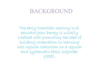 BACKGROUND
The early twentieth century U.S.
educator John Dewey is usually
credited with promoting the idea of
building cooperation in learning
into regular classroom on a regular
and systematic basis (regorder
1988).
 