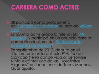  08 participó como protagonista
en Cuidado con el ángel al lado de William
Levy.
 En 2009 la actriz grabó la telenovela Mi
pecado, y participó en un anuncio para la
campaña electoral del Partido Verde
Ecologista de México.5
 En septiembre de 2012, debuta en el
séptimo arte en la película El Arribo de
Conrado Sierra dando vida al personaje
Ninfa Alcántar una de las “Josefinitas
Vírgenes” en locaciones de Torres Mochas,
Guanajuato.
 