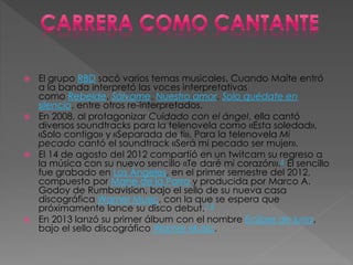  El grupo RBD sacó varios temas musicales. Cuando Maite entró
a la banda interpretó las voces interpretativas
como Rebelde, Sálvame, Nuestro amor, Solo quédate en
silencio, entre otros re-interpretados.
 En 2008, al protagonizar Cuidado con el ángel, ella cantó
diversos soundtracks para la telenovela como «Esta soledad»,
«Solo contigo» y «Separada de ti». Para la telenovela Mi
pecado cantó el soundtrack «Será mi pecado ser mujer».
 El 14 de agosto del 2012 compartió en un twitcam su regreso a
la música con su nuevo sencillo «Te daré mi corazón».6 El sencillo
fue grabado en Los Ángeles, en el primer semestre del 2012,
compuesto por Mane de la Parra y producida por Marco A.
Godoy de Rumbavision, bajo el sello de su nueva casa
discográfica Warner Music, con la que se espera que
próximamente lance su disco debut.7 8
 En 2013 lanzó su primer álbum con el nombre Eclipse de luna,
bajo el sello discográfico Warner Music.
 