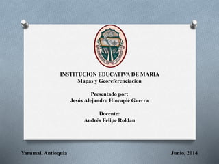 INSTITUCION EDUCATIVA DE MARIA
Mapas y Georeferenciacion
Presentado por:
Jesús Alejandro Hincapié Guerra
Docente:
Andrés Felipe Roldan
Yarumal, Antioquia Junio, 2014
 