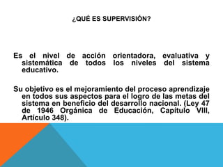 ¿QUÉ ES SUPERVISIÓN?
Es el nivel de acción orientadora, evaluativa y
sistemática de todos los niveles del sistema
educativo.
Su objetivo es el mejoramiento del proceso aprendizaje
en todos sus aspectos para el logro de las metas del
sistema en beneficio del desarrollo nacional. (Ley 47
de 1946 Orgánica de Educación, Capítulo VIII,
Artículo 348).
 