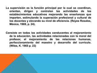 La supervisión es la función principal por la cual se coordinan,
orientan, dirigen y controlan las actividades de los
establecimientos educativos mejorando las enseñanzas que
imparten, estimulando la superación profesional y cultural de
los docentes y elevando su nivel de eficiencia. (Reyes Rosales,
México, 1969, p. 24).
Consiste en todas las actividades conducentes al mejoramiento
de la educación, las actividades relacionadas con la moral del
profesor, el mejoramiento de las relaciones humanas,
perfeccionamiento del maestro y desarrollo del currículo.
(Wiles, K. 1965 p. 23)
 