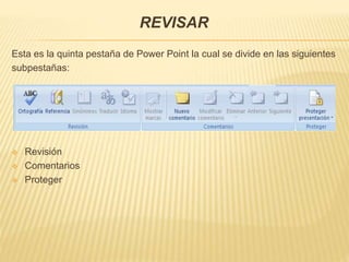 REVISAR
Esta es la quinta pestaña de Power Point la cual se divide en las siguientes
subpestañas:
 Revisión
 Comentarios
 Proteger
 