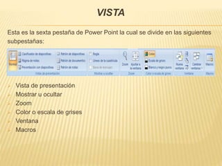 VISTA
Esta es la sexta pestaña de Power Point la cual se divide en las siguientes
subpestañas:
 Vista de presentación
 Mostrar u ocultar
 Zoom
 Color o escala de grises
 Ventana
 Macros
 