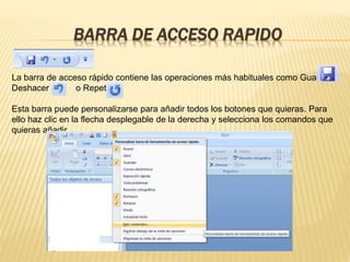 BARRA DE ACCESO RAPIDO
La barra de acceso rápido contiene las operaciones más habituales como Guardar,
Deshacer o Repetir.
Esta barra puede personalizarse para añadir todos los botones que quieras. Para
ello haz clic en la flecha desplegable de la derecha y selecciona los comandos que
quieras añadir.
 