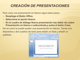 CREACIÓN DE PRESENTACIONES
Para crear una presentación en blanco sigue estos pasos:
 Despliega el Botón Office.
 Selecciona la opción Nuevo.
 En el cuadro de diálogo Nueva presentación haz doble clic sobre
Presentación en blanco o selecciónala y pulsa el botón Crear.
Así es como te puede quedar una presentación en blanco. Tienes una
diapositiva y dos cuadros de texto para añadir un título y añadir un
subtítulo.
 