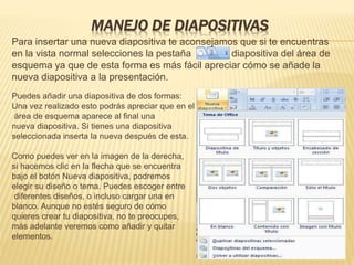 MANEJO DE DIAPOSITIVAS
Para insertar una nueva diapositiva te aconsejamos que si te encuentras
en la vista normal selecciones la pestaña diapositiva del área de
esquema ya que de esta forma es más fácil apreciar cómo se añade la
nueva diapositiva a la presentación.
Puedes añadir una diapositiva de dos formas:
Una vez realizado esto podrás apreciar que en el
área de esquema aparece al final una
nueva diapositiva. Si tienes una diapositiva
seleccionada inserta la nueva después de esta.
Como puedes ver en la imagen de la derecha,
si hacemos clic en la flecha que se encuentra
bajo el botón Nueva diapositiva, podremos
elegir su diseño o tema. Puedes escoger entre
diferentes diseños, o incluso cargar una en
blanco. Aunque no estés seguro de cómo
quieres crear tu diapositiva, no te preocupes,
más adelante veremos como añadir y quitar
elementos.
 