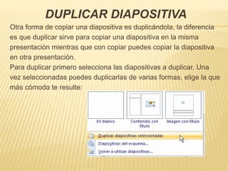 DUPLICAR DIAPOSITIVA
Otra forma de copiar una diapositiva es duplicándola, la diferencia
es que duplicar sirve para copiar una diapositiva en la misma
presentación mientras que con copiar puedes copiar la diapositiva
en otra presentación.
Para duplicar primero selecciona las diapositivas a duplicar. Una
vez seleccionadas puedes duplicarlas de varias formas, elige la que
más cómoda te resulte:
 