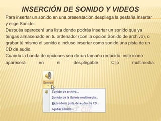 INSERCIÓN DE SONIDO Y VIDEOS
Para insertar un sonido en una presentación despliega la pestaña Insertar
y elige Sonido.
Después aparecerá una lista donde podrás insertar un sonido que ya
tengas almacenado en tu ordenador (con la opción Sonido de archivo), o
grabar tú mismo el sonido e incluso insertar como sonido una pista de un
CD de audio.
Cuando la banda de opciones sea de un tamaño reducido, este icono
aparecerá en el desplegable Clip multimedia.
 