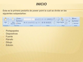 INICIO
Esta es la primera pestaña de power point la cual se divide en las
siguientes subpestañas:
 Portapapeles
 Diapositivas
 Fuente
 Párrafo
 Dibujo
 Edición
 