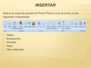 INSERTAR
Esta es la segunda pestaña de Power Point la cual se divide en las
siguientes subpestañas:
 Tablas
 Ilustraciones
 Vínculos
 Texto
 Clip multimedia
 