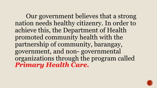 Our government believes that a strong
nation needs healthy citizenry. In order to
achieve this, the Department of Health
promoted community health with the
partnership of community, barangay,
government, and non- governmental
organizations through the program called
Primary Health Care.
 