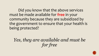 Did you know that the above services
must be made available for free in your
community because they are subsidized by
the government to ensure that your health is
being protected?
Yes, they are available and must be
for free
 