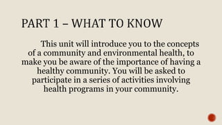 This unit will introduce you to the concepts
of a community and environmental health, to
make you be aware of the importance of having a
healthy community. You will be asked to
participate in a series of activities involving
health programs in your community.
 
