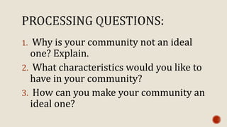 1. Why is your community not an ideal
one? Explain.
2. What characteristics would you like to
have in your community?
3. How can you make your community an
ideal one?
 