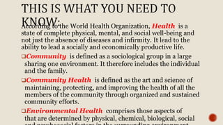 According to the World Health Organization, Health is a
state of complete physical, mental, and social well-being and
not just the absence of diseases and infirmity. It lead to the
ability to lead a socially and economically productive life.
Community is defined as a sociological group in a large
sharing one environment. It therefore includes the individual
and the family.
Community Health is defined as the art and science of
maintaining, protecting, and improving the health of all the
members of the community through organized and sustained
community efforts.
Environmental Health comprises those aspects of
that are determined by physical, chemical, biological, social
 