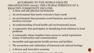 1. A clean and safe physical environment
2. An environment that meets everyone’s basic needs
3. An environment that promotes social harmony and actively
involves everyone
4. An understanding of local health and environmental issues
5. A community that participates in identifying local solutions to local
problems
6. A community whose members have access to varied experiences
means of interaction and communication
7. Accessible and appropriate health services and facilities
8. The promotion and celebration of historical and cultural heritage
9. A diverse and innovative economy
 