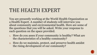 You are presently working at the World Health Organization as
a Health Expert. A number of students will interview you
about community and environmental health. Here are some of
the questions that you will be asked. Write your response to
each question on the space provided.
1. How do you asses if your community is healthy? What are
the characteristics of a healthy community?
2. How do we maintain, protect, and preserve health amidst
the rising development of our community?
 