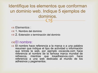 
Identifique los elementos que conforman
un dominio web. Indique 5 ejemplos de
dominios.
 Elementos :
 1. Nombre del dominio
 2. Extensión o terminación del dominio
El nombre:
 El nombre hace referencia a la marca o a una palabra
resumen que indique el tipo de actividad o información
que brinda la web, por ejemplo cocacola.com hace
referencia al nombre de la famosa marca mundial de
refrescos, mientras que losadhesivos.com hace
referencia a una web dedicada al mundo de los
adhesivos y pegamentos.
 