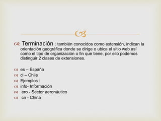 
 Terminación : también conocidos como extensión, indican la
orientación geográfica donde se dirige o ubica el sitio web así
como el tipo de organización o fin que tiene, por ello podemos
distinguir 2 clases de extensiones.
 es – España
 cl – Chile
 Ejemplos :
 info- Información
 ero - Sector aeronáutico
 cn - China
 