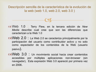 
 Web 1.0 : Terry Flew, en la tercera edición de New
Media describe cual cree que son las diferencias que
caracterizan a la Web 1.0
Web 2.0 : La Web 2.0 se caracteriza principalmente por la
participación del usuario como contribuidor activo y no solo
como espectador de los contenidos de la Web (usuario
pasivo).
Web 3.0 : Un movimiento social hacia crear contenidos
accesibles por múltiples aplicaciones non-browser (sin
navegador), Esta expresión Web 3.0 apareció por primera vez
en 2006.
Descripción sencilla de la característica de la evolución de
la web (web 1.0, web 2.0, web 3.0 )
 