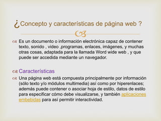  Es un documento o información electrónica capaz de contener
texto, sonido , video ,programas, enlaces, imágenes, y muchas
otras cosas, adaptada para la llamada Word wide web , y que
puede ser accedida mediante un navegador.
 Características
 Una página web está compuesta principalmente por información
(sólo texto y/o módulos multimedia) así como por hiperenlaces;
además puede contener o asociar hoja de estilo, datos de estilo
para especificar cómo debe visualizarse, y también aplicaciones
embebidas para así permitir interactividad.
¿Concepto y características de página web ?
 