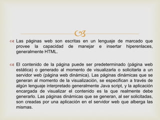  Las páginas web son escritas en un lenguaje de marcado que
provee la capacidad de manejar e insertar hiperenlaces,
generalmente HTML.
 El contenido de la página puede ser predeterminado (página web
estática) o generado al momento de visualizarla o solicitarla a un
servidor web (página web dinámica). Las páginas dinámicas que se
generan al momento de la visualización, se especifican a través de
algún lenguaje interpretado generalmente Java script, y la aplicación
encargada de visualizar el contenido es la que realmente debe
generarlo. Las páginas dinámicas que se generan, al ser solicitadas,
son creadas por una aplicación en el servidor web que alberga las
mismas.
 
