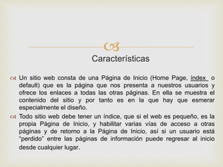 
Características
 Un sitio web consta de una Página de Inicio (Home Page, índex o
default) que es la página que nos presenta a nuestros usuarios y
ofrece los enlaces a todas las otras páginas. En ella se muestra el
contenido del sitio y por tanto es en la que hay que esmerar
especialmente el diseño.
 Todo sitio web debe tener un índice, que si el web es pequeño, es la
propia Página de Inicio, y habilitar varias vías de acceso a otras
páginas y de retorno a la Página de Inicio, así si un usuario está
“perdido” entre las páginas de información puede regresar al inicio
desde cualquier lugar.
 