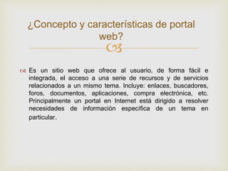 
 Es un sitio web que ofrece al usuario, de forma fácil e
integrada, el acceso a una serie de recursos y de servicios
relacionados a un mismo tema. Incluye: enlaces, buscadores,
foros, documentos, aplicaciones, compra electrónica, etc.
Principalmente un portal en Internet está dirigido a resolver
necesidades de información específica de un tema en
particular.
¿Concepto y características de portal
web?
 