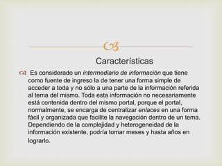 
Características
 Es considerado un intermediario de información que tiene
como fuente de ingreso la de tener una forma simple de
acceder a toda y no sólo a una parte de la información referida
al tema del mismo. Toda esta información no necesariamente
está contenida dentro del mismo portal, porque el portal,
normalmente, se encarga de centralizar enlaces en una forma
fácil y organizada que facilite la navegación dentro de un tema.
Dependiendo de la complejidad y heterogeneidad de la
información existente, podría tomar meses y hasta años en
lograrlo.
 
