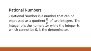 Rational Numbers
Rational Number is a number that can be
expressed as a quotient
𝑎
𝑏
of two integers. The
integer a is the numerator while the integer b,
which cannot be 0, is the denominator.