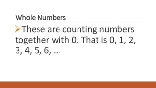 Whole Numbers
These are counting numbers
together with 0. That is 0, 1, 2,
3, 4, 5, 6, …