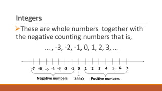 Integers
These are whole numbers together with
the negative counting numbers that is,
… , -3, -2, -1, 0, 1, 2, 3, …
0 1 2 3 4 5 6 7-5 -2-4 -3 -1-6-7
ZERONegative numbers Positive numbers