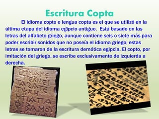 Escritura Copta
El idioma copto o lengua copta es el que se utilizó en la
última etapa del idioma egipcio antiguo. Está basado en las
letras del alfabeto griego, aunque contiene seis o siete más para
poder escribir sonidos que no poseía el idioma griego; estas
letras se tomaron de la escritura demótica egipcia. El copto, por
imitación del griego, se escribe exclusivamente de izquierda a
derecha.
 