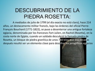 DESCUBRIMIENTO DE LA
PIEDRA ROSETTA:
A mediados de julio de 1799 (el día exacto no está claro), hace 214
años, un destacamento militar francés, bajo las órdenes del oficial Pierre-
François Bouchard (1771-1822), se puso a desenterrar una antigua fortaleza
egipcia, denominada por los franceses Fort Julien, en Rashid (Rosetta), en la
costa norte de Egipto, cuando un soldado descubrió la llamada piedra de
Rosetta, un bloque de piedra granítica de unos 760 kilos que dos décadas
después resultó ser un elemento clave para descifrar los jeroglíficos egipcios.
 