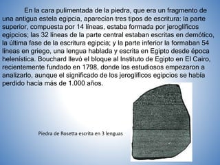 En la cara pulimentada de la piedra, que era un fragmento de
una antigua estela egipcia, aparecían tres tipos de escritura: la parte
superior, compuesta por 14 líneas, estaba formada por jeroglíficos
egipcios; las 32 líneas de la parte central estaban escritas en demótico,
la última fase de la escritura egipcia; y la parte inferior la formaban 54
líneas en griego, una lengua hablada y escrita en Egipto desde época
helenística. Bouchard llevó el bloque al Instituto de Egipto en El Cairo,
recientemente fundado en 1798, donde los estudiosos empezaron a
analizarlo, aunque el significado de los jeroglíficos egipcios se había
perdido hacía más de 1.000 años.
Piedra de Rosetta escrita en 3 lenguas
 