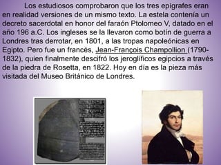 Los estudiosos comprobaron que los tres epígrafes eran
en realidad versiones de un mismo texto. La estela contenía un
decreto sacerdotal en honor del faraón Ptolomeo V, datado en el
año 196 a.C. Los ingleses se la llevaron como botín de guerra a
Londres tras derrotar, en 1801, a las tropas napoleónicas en
Egipto. Pero fue un francés, Jean-François Champollion (1790-
1832), quien finalmente descifró los jeroglíficos egipcios a través
de la piedra de Rosetta, en 1822. Hoy en día es la pieza más
visitada del Museo Británico de Londres.
 