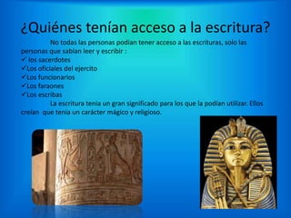 ¿Quiénes tenían acceso a la escritura?
No todas las personas podían tener acceso a las escrituras, solo las
personas que sabían leer y escribir :
 los sacerdotes
Los oficiales del ejercito
Los funcionarios
Los faraones
Los escribas
La escritura tenia un gran significado para los que la podían utilizar. Ellos
creían que tenia un carácter mágico y religioso.
 