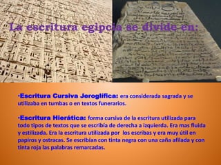 La escritura egipcia se divide en:
•Escritura Cursiva Jeroglífica: era considerada sagrada y se
utilizaba en tumbas o en textos funerarios.
•Escritura Hierática: forma cursiva de la escritura utilizada para
todo tipos de textos que se escribía de derecha a izquierda. Era mas fluida
y estilizada. Era la escritura utilizada por los escribas y era muy útil en
papiros y ostracas. Se escribían con tinta negra con una caña afilada y con
tinta roja las palabras remarcadas.
 