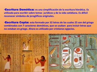 •Escritura Demótica: es una simplificación de la escritura hierática. Es
utilizada para escribir sobre temas jurídicos y de la vida cotidiana. Es difícil
reconocer símbolos de jeroglíficos originales.
•Escritura Copta: esta formado por 32 letras de las cuales 25 son del griego
combinadas con 7 caracteres demóticos, que se usaban para incluir letras que
no estaban en griego. Ahora es utilizado por cristianos egipcios.
 