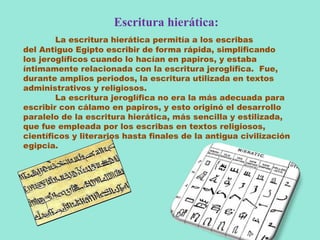 Escritura hierática:
La escritura hierática permitía a los escribas
del Antiguo Egipto escribir de forma rápida, simplificando
los jeroglíficos cuando lo hacían en papiros, y estaba
íntimamente relacionada con la escritura jeroglífica. Fue,
durante amplios periodos, la escritura utilizada en textos
administrativos y religiosos.
La escritura jeroglífica no era la más adecuada para
escribir con cálamo en papiros, y esto originó el desarrollo
paralelo de la escritura hierática, más sencilla y estilizada,
que fue empleada por los escribas en textos religiosos,
científicos y literarios hasta finales de la antigua civilización
egipcia.
 