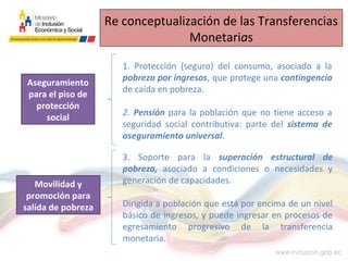 Re conceptualización de las Transferencias
Monetarias
1. Protección (seguro) del consumo, asociado a la
pobreza por ingresos, que protege una contingencia
de caída en pobreza.
2. Pensión para la población que no tiene acceso a
seguridad social contributiva: parte del sistema de
aseguramiento universal.
Aseguramiento
para el piso de
protección
social
Movilidad y
promoción para
salida de pobreza
3. Soporte para la superación estructural de
pobreza, asociado a condiciones o necesidades y
generación de capacidades.
Dirigida a población que está por encima de un nivel
básico de ingresos, y puede ingresar en procesos de
egresamiento progresivo de la transferencia
monetaria.
 