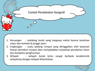 Contoh Pendekatan Geografi
1. Keruangan : sebidang tanah yang harganya mahal karena tanahnya
subur dan terletak di pinggir jalan.
2. Lingkungan : suatu padang rumput yang ditinggalkan oleh kawanan
hewan pemakan rumput akan menyebabkan terjadinya perubahan lahan
dan kompetisi penghuninya.
3. Wilayah : wilayah kutub tentu sangat berbeda karakteristik
wilayahnya dengan wilayah khatulistiwa.
 
